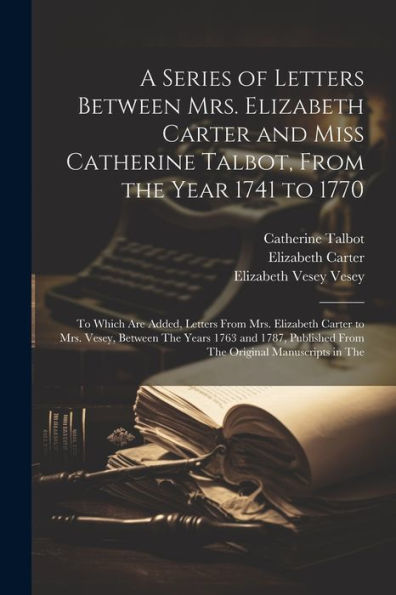 A Series Of Letters Between Mrs. Elizabeth Carter And Miss Catherine Talbot, From The Year 1741 To 1770: To Which Are Added, Letters From Mrs. ... From The Original Manuscripts In The