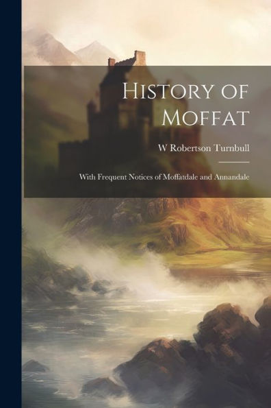 History Of Moffat: With Frequent Notices Of Moffatdale And Annandale