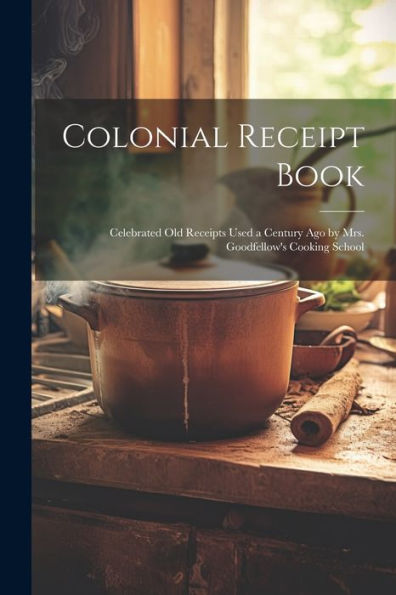 Colonial Receipt Book: Celebrated Old Receipts Used A Century Ago By Mrs. Goodfellow's Cooking School