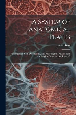 A System Of Anatomical Plates: Accompanied With Descriptions, And Physiological, Pathological, And Surgical Observations, Parts 1-5