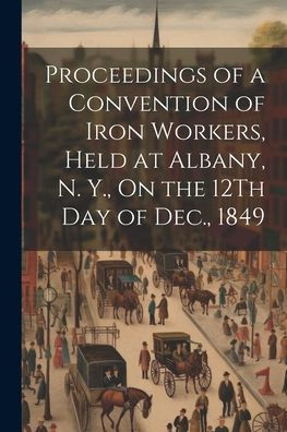 Proceedings Of A Convention Of Iron Workers, Held At Albany, N. Y., On The 12Th Day Of Dec., 1849