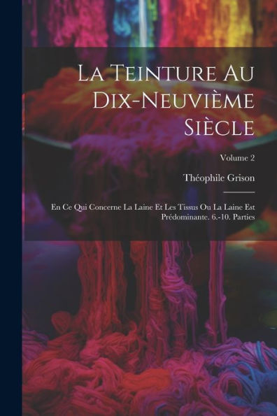 La Teinture Au Dix-Neuvième Siècle: En Ce Qui Concerne La Laine Et Les Tissus Ou La Laine Est Prédominante. 6.-10. Parties; Volume 2 (French Edition)