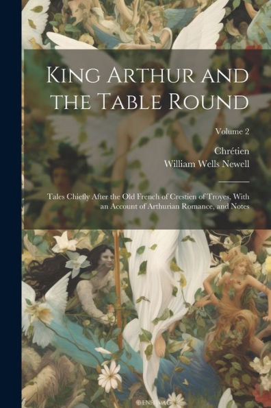 King Arthur And The Table Round: Tales Chiefly After The Old French Of Crestien Of Troyes, With An Account Of Arthurian Romance, And Notes; Volume 2
