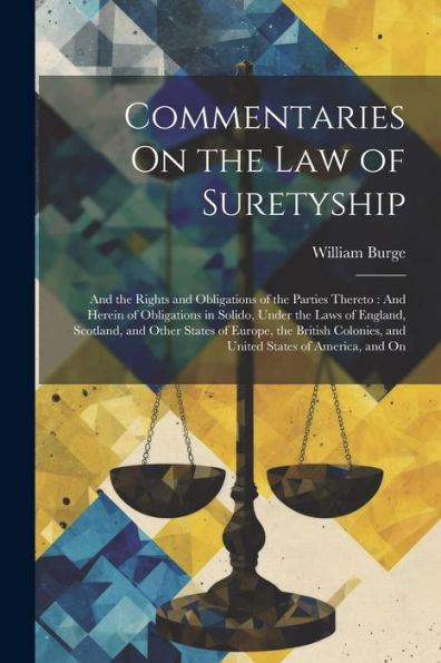 Commentaries On The Law Of Suretyship: And The Rights And Obligations Of The Parties Thereto: And Herein Of Obligations In Solido, Under The Laws Of ... And United States Of America, And On