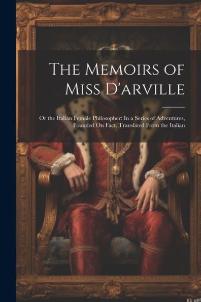 The Memoirs Of Miss D'Arville: Or The Italian Female Philosopher: In A Series Of Adventures, Founded On Fact. Translated From The Italian