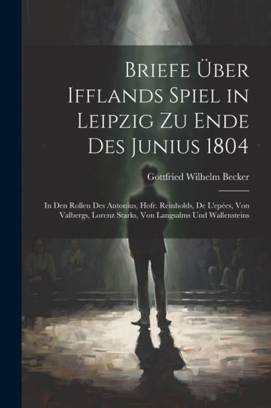 Briefe Über Ifflands Spiel In Leipzig Zu Ende Des Junius 1804: In Den Rollen Des Antonius, Hofr. Reinholds, De L'Epées, Von Valbergs, Lorenz Starks, Von Langsalms Und Wallensteins