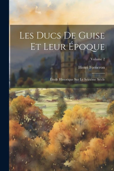 Les Ducs De Guise Et Leur Époque: Étude Historique Sur Le Seizième Siécle; Volume 2 (French Edition) - 9781021613950