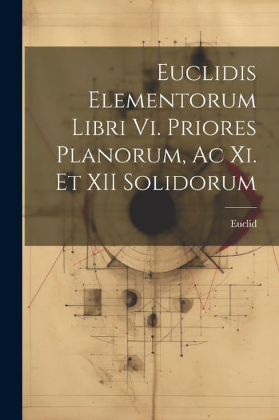 Euclidis Elementorum Libri Vi. Priores Planorum, Ac Xi. Et Xii Solidorum (Latin Edition) - 9781021617750