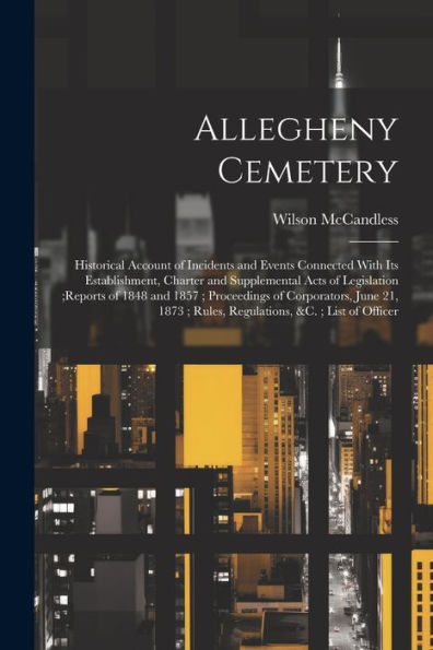 Allegheny Cemetery: Historical Account Of Incidents And Events Connected With Its Establishment, Charter And Supplemental Acts Of Legislation;Reports ... Rules, Regulations, &C.; List Of Officer - 9781021618450