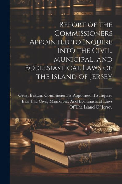 Report Of The Commissioners Appointed To Inquire Into The Civil, Municipal, And Ecclesiastical Laws Of The Island Of Jersey - 9781021619105