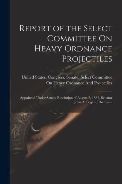 Report Of The Select Committee On Heavy Ordnance Projectiles: Appointed Under Senate Resolution Of August 2, 1882, Senator John A. Logan, Chairman - 9781021619945