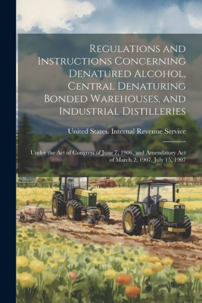 Regulations And Instructions Concerning Denatured Alcohol, Central Denaturing Bonded Warehouses, And Industrial Distilleries: Under The Act Of ... Act Of March 2, 1907. July 15, 1907 - 9781021620002