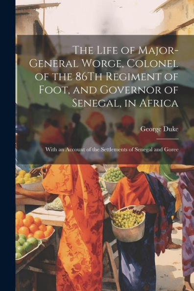 The Life Of Major-General Worge, Colonel Of The 86Th Regiment Of Foot, And Governor Of Senegal, In Africa: With An Account Of The Settlements Of Senegal And Goree - 9781021622884