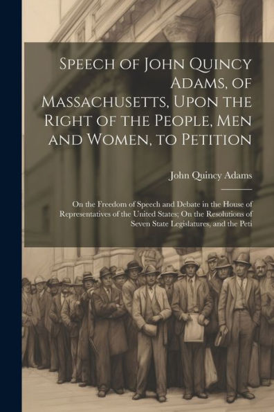 Speech Of John Quincy Adams, Of Massachusetts, Upon The Right Of The People, Men And Women, To Petition; On The Freedom Of Speech And Debate In The ... Of Seven State Legislatures, And The Peti - 9781021624987
