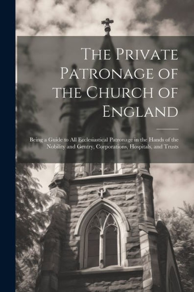 The Private Patronage Of The Church Of England: Being A Guide To All Ecclesiastical Patronage In The Hands Of The Nobility And Gentry, Corporations, Hospitals, And Trusts - 9781021626837