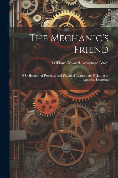 The Mechanic's Friend: A Collection Of Receipts And Practical Suggestions Relating To Aquaria, Bronzing - 9781021626882