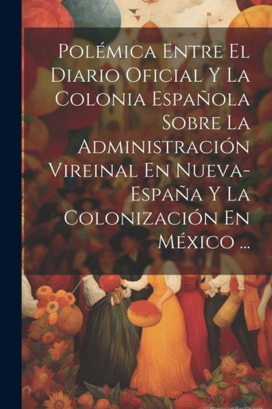 Polémica Entre El Diario Oficial Y La Colonia Española Sobre La Administración Vireinal En Nueva-España Y La Colonización En México ... (Spanish Edition) - 9781021627605