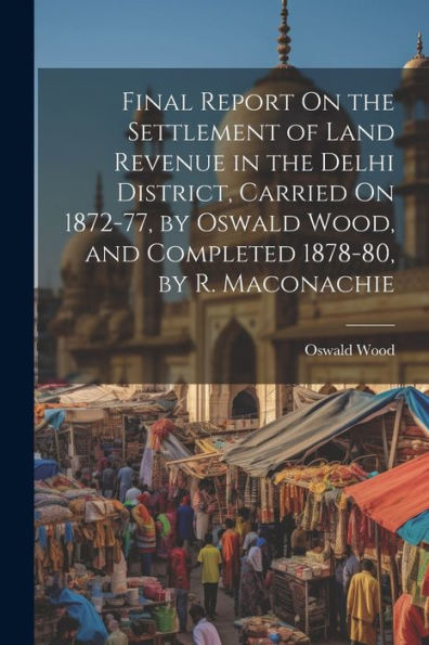 Final Report On The Settlement Of Land Revenue In The Delhi District, Carried On 1872-77, By Oswald Wood, And Completed 1878-80, By R. Maconachie - 9781021629746
