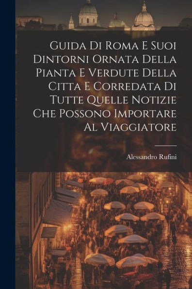 Guida Di Roma E Suoi Dintorni Ornata Della Pianta E Verdute Della Citta E Corredata Di Tutte Quelle Notizie Che Possono Importare Al Viaggiatore (Italian Edition) - 9781021631251