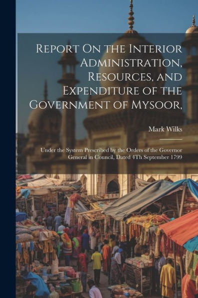 Report On The Interior Administration, Resources, And Expenditure Of The Government Of Mysoor,: Under The System Prescribed By The Orders Of The Governor General In Council, Dated 4Th September 1799 - 9781021632746
