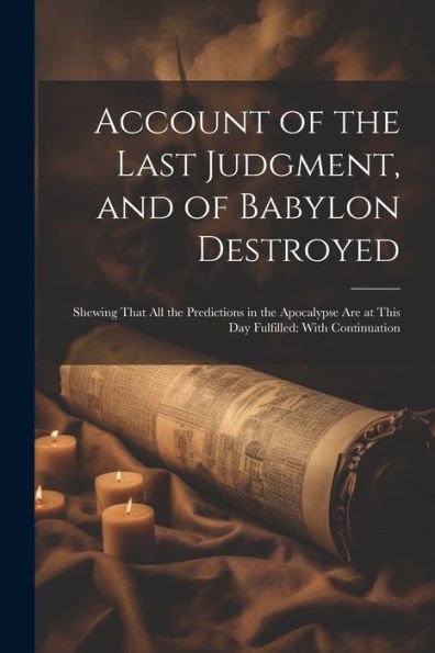 Account Of The Last Judgment, And Of Babylon Destroyed: Shewing That All The Predictions In The Apocalypse Are At This Day Fulfilled: With Continuation - 9781021632906