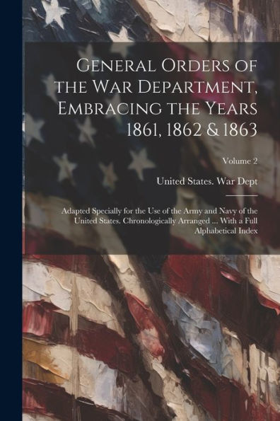 General Orders Of The War Department, Embracing The Years 1861, 1862 & 1863: Adapted Specially For The Use Of The Army And Navy Of The United States. ... ... With A Full Alphabetical Index; Volume 2 - 9781021634825