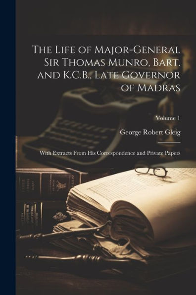 The Life Of Major-General Sir Thomas Munro, Bart. And K.C.B., Late Governor Of Madras: With Extracts From His Correspondence And Private Papers; Volume 1 - 9781021635679