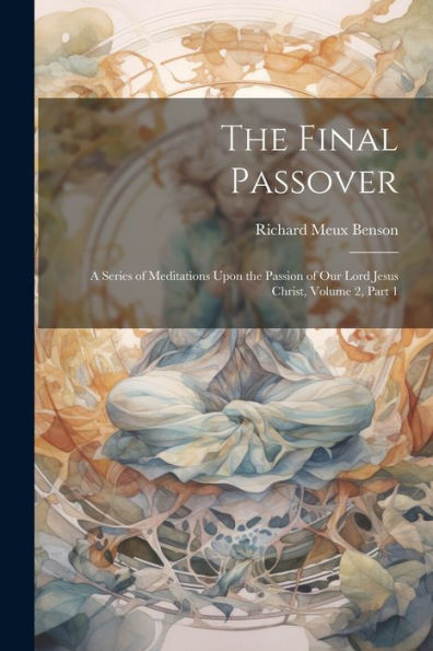The Final Passover: A Series Of Meditations Upon The Passion Of Our Lord Jesus Christ, Volume 2, Part 1 - 9781021636331