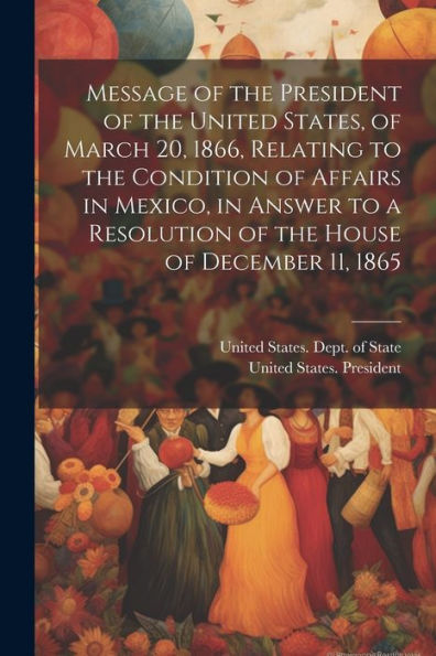 Message Of The President Of The United States, Of March 20, 1866, Relating To The Condition Of Affairs In Mexico, In Answer To A Resolution Of The House Of December 11, 1865 - 9781021636867
