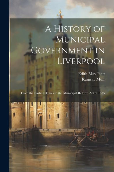 A History Of Municipal Government In Liverpool: From The Earliest Times To The Municipal Reform Act Of 1835 - 9781021636898