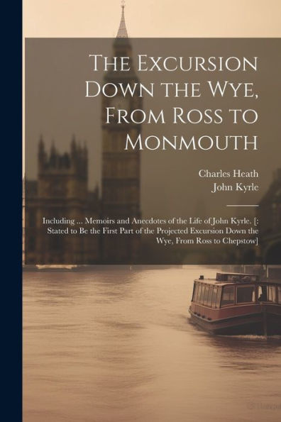 The Excursion Down The Wye, From Ross To Monmouth: Including ... Memoirs And Anecdotes Of The Life Of John Kyrle. [: Stated To Be The First Part Of ... Down The Wye, From Ross To Chepstow] - 9781021638403