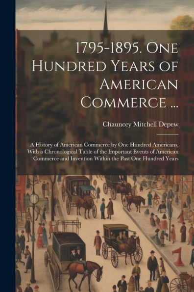 1795-1895. One Hundred Years Of American Commerce ...: A History Of American Commerce By One Hundred Americans, With A Chronological Table Of The ... Invention Within The Past One Hundred Years - 9781021639950