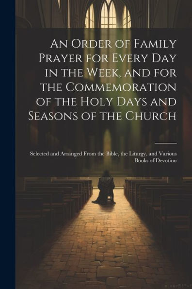 An Order Of Family Prayer For Every Day In The Week, And For The Commemoration Of The Holy Days And Seasons Of The Church: Selected And Arranged From ... The Liturgy, And Various Books Of Devotion - 9781021641571