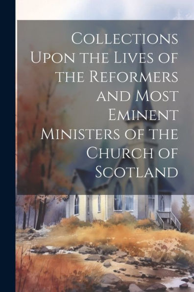 Collections Upon The Lives Of The Reformers And Most Eminent Ministers Of The Church Of Scotland - 9781021641809