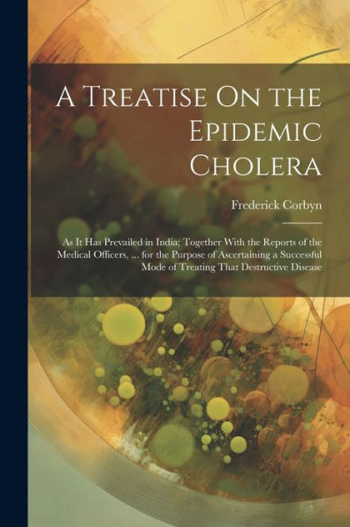 A Treatise On The Epidemic Cholera: As It Has Prevailed In India; Together With The Reports Of The Medical Officers, ... For The Purpose Of ... Mode Of Treating That Destructive Disease - 9781021642561