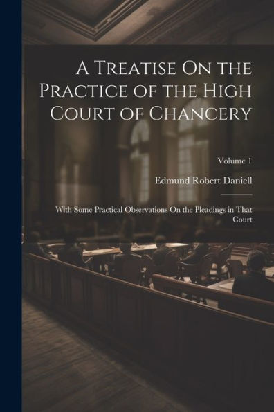 A Treatise On The Practice Of The High Court Of Chancery: With Some Practical Observations On The Pleadings In That Court; Volume 1 - 9781021642820