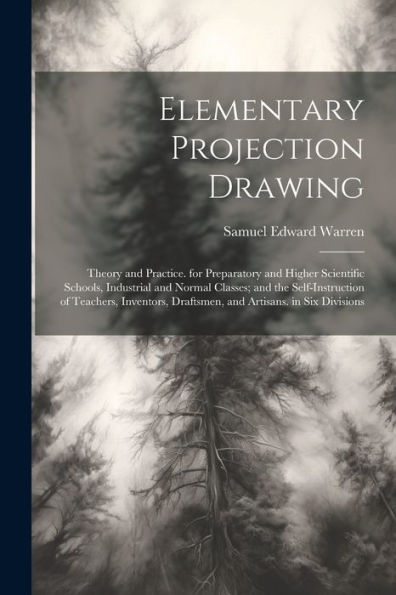 Elementary Projection Drawing: Theory And Practice. For Preparatory And Higher Scientific Schools, Industrial And Normal Classes; And The ... Draftsmen, And Artisans. In Six Divisions - 9781021643261