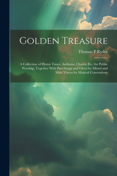 Golden Treasure: A Collection Of Hymn Tunes, Anthems, Chants, Etc. For Public Worship, Together With Part-Songs And Glees For Mixed And Male Voices For Musical Conventions - 9781021643360