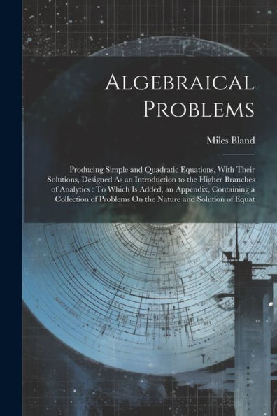 Algebraical Problems: Producing Simple And Quadratic Equations, With Their Solutions, Designed As An Introduction To The Higher Branches Of Analytics: ... Problems On The Nature And Solution Of Equat - 9781021645807