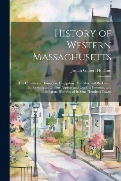 History Of Western Massachusetts: The Counties Of Hampden, Hampshire, Franklin, And Berkshire. Embracing An Outline Aspects And Leading Interests, And Separate Histories Of Its One Hundred Towns - 9781021647627