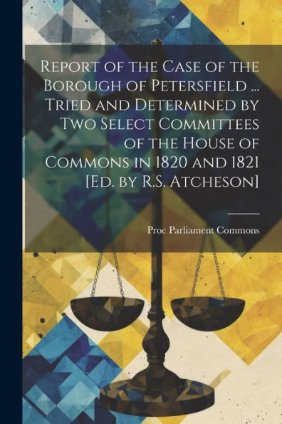 Report Of The Case Of The Borough Of Petersfield ... Tried And Determined By Two Select Committees Of The House Of Commons In 1820 And 1821 [Ed. By R.S. Atcheson] - 9781021649621