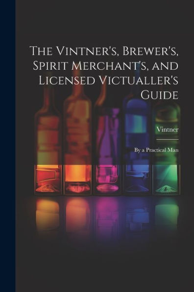 The Vintner's, Brewer's, Spirit Merchant's, And Licensed Victualler's Guide: By A Practical Man - 9781021651129
