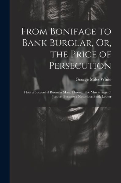 From Boniface To Bank Burglar, Or, The Price Of Persecution: How A Successful Business Man, Through The Miscarriage Of Justice, Became A Notorious Bank Looter - 9781021651228