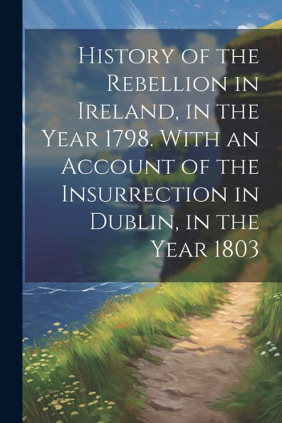 History Of The Rebellion In Ireland, In The Year 1798. With An Account Of The Insurrection In Dublin, In The Year 1803 - 9781021651747