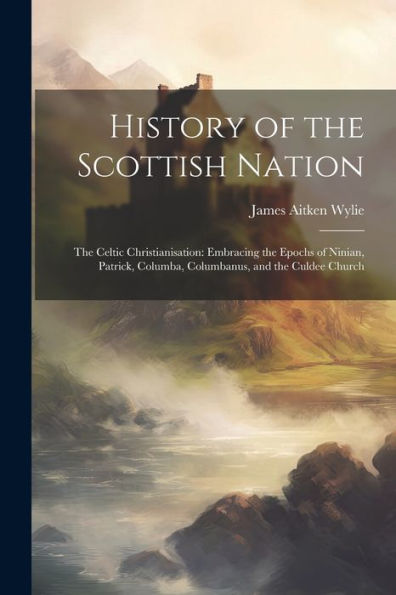 History Of The Scottish Nation: The Celtic Christianisation: Embracing The Epochs Of Ninian, Patrick, Columba, Columbanus, And The Culdee Church - 9781021652010