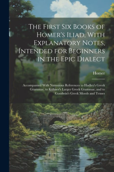 The First Six Books Of Homer's Iliad, With Explanatory Notes, Intended For Beginners In The Epic Dialect: Accompanied With Numerous References To ... And To Goodwin's Greek Moods And Tenses - 9781021652126