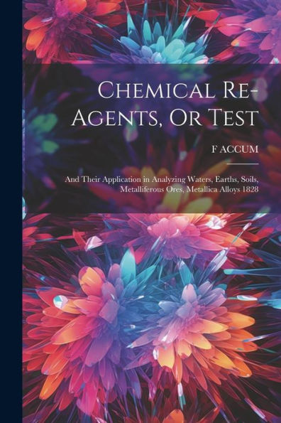 Chemical Re-Agents, Or Test; And Their Application In Analyzing Waters, Earths, Soils, Metalliferous Ores, Metallica Alloys 1828 - 9781021652942