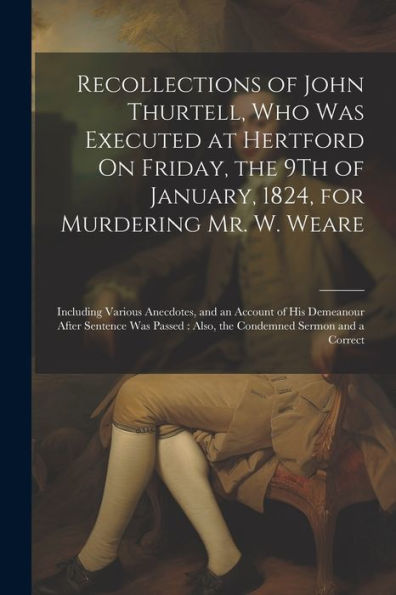 Recollections Of John Thurtell, Who Was Executed At Hertford On Friday, The 9Th Of January, 1824, For Murdering Mr. W. Weare: Including Various ... Also, The Condemned Sermon And A Correct - 9781021654076