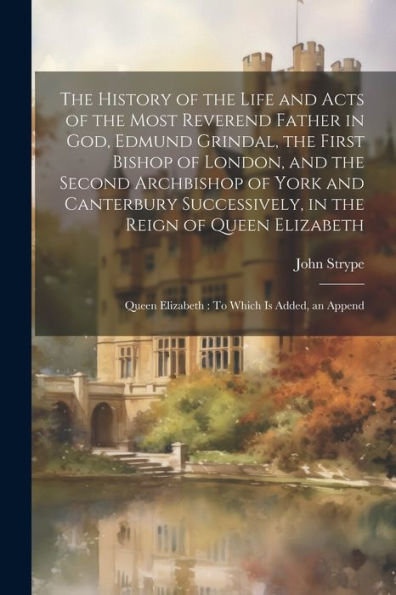 The History Of The Life And Acts Of The Most Reverend Father In God, Edmund Grindal, The First Bishop Of London, And The Second Archbishop Of York And ... Queen Elizabeth: To Which Is Added, An Append - 9781021655875