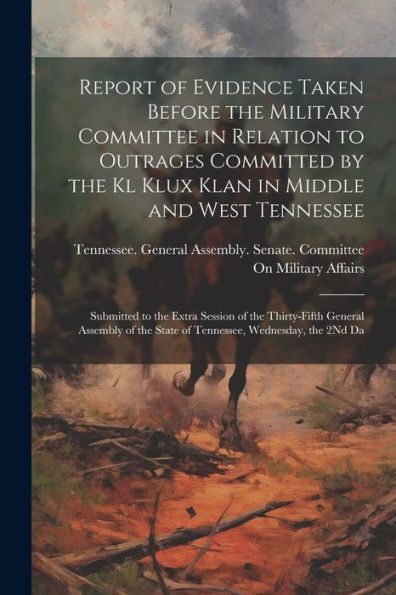 Report Of Evidence Taken Before The Military Committee In Relation To Outrages Committed By The Kl Klux Klan In Middle And West Tennessee: Submitted ... The State Of Tennessee, Wednesday, The 2Nd Da - 9781021657015